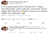 "Gamer Word" Donut Operator @DonutOperator I'm suspended from Twitch for 7 days. Accidentally said a gamer word the other night during that stream where we raised 250k for veterans 20:53 22 Nov 21 Twitter for iPhone 98 Retweets 91 Quote Tweets 4,153 Likes 27 go Donut Operator @DonutOperator - 2d No I didn't say the n word haha it was the "fa**ot” word 157 1770 2,349 бо