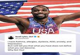 USA Noah Lyles, OLYA @LylesNoah I have Asthma, allergies, dyslexia, ADD, anxiety, and Depression. But I will tell you that what you have does not define what you can become. Why Not You!