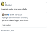 "Gamer Word" hi @Chainbody he wants to say the gamer word so badly notch @notch. Mar 12, 2019 Replying to @atomicthumbs and @aicontepig you are the fuckiest of nuggets, atomic thumbs. i hope you burn 8:23 PM Mar 13, 2019 • ...