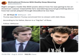 Motivational Pictures With Reality Deep Meaning @doulbedoink Right wingers made like 800 posts about how he was going to be an American caesar meanwhile he's wandering around grumbling about how kai cenat played through bloodborne too fast AF. AF Post @AFpost • 21h Trump says Barron Trump convinced him to stream with Adin Ross. According to his father, Barron is a "big fan” of Ross. Follow: @AFpost 10:56 PM Aug 5, 2024 743.7K Views