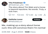 Yitz Friedman @friedman_yitz • 15h The story about Tim Walz and a horse is beyond repulsive. No words. Truly, a sick man. 717 642 6.8K 1.4M ↑ Hellsite Lover Follow @HellsiteLuvr Me, making up a story about horse c--: this will convince them I'm normal • 2:09 AM Aug 7, 2024 102K Views