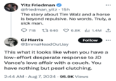 Yitz Friedman @friedman_yitz • 15h The story about Tim Walz and a horse is beyond repulsive. No words. Truly, a sick man. 718 646 6.8K 1.4M 1 CJ Harris @ImmaHeadOutJay Follow This what it looks like when you have a low-effort desperate response to JD Vance's love affair with a couch. You have nothing but pearl clutching. 2:44 AM • Aug 7, 2024 - 95.9K Views