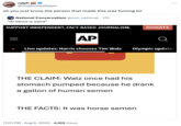 ralph @TheRocketRalph oh you just know the person that made this was fuming lol National Conservatism @con_national • 17h "JD Vance is weird" SUPPORT INDEPENDENT, FACT-BASED JOURNALISM. DONATE AP Q Live updates: Harris chooses Tim Walz Olympic updates THE CLAIM: Walz once had his stomach pumped because he drank a gallon of human semen THE FACTS: It was horse semen . 11:01 PM - Aug 6, 2024 4,103 Views