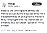mango @Mangolith Follow Missed the whole point of why the Vance bit was funny because they're so obviously mad at being called weird so they're trying to one-up weirdness by steering into absurdist "gallon of horse semen" . • 12:52 AM Aug 7, 2024 60.2K Views