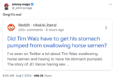 johnny maga @_johnnymaga Omg it's real Reddit r/AskALiberal 220+ comments 8 hours ago Did Tim Walz have to get his stomach pumped from swallowing horse semen? I've seen on Twitter a lot about Tim Walz swallowing horse semen and having to have his stomach pumped. The story of JD Vance having sex ... 9:05 AM. Aug 7, 2024 498.2K Views