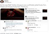 Ozone @TheOzxne By the way FNAF Twitter, this guy is now unofficially called Funky Tom. Please call this guy Funky Tom. Thank you. r/fivenightsatfreddys 2h ago Can we call this dude like "Funky Tom" until we get his name confirmed? Cause that would be th... 194 votes 47 comments TULE V 4 перу Significant Tie_3222 .4m ago https://www.reddit.com/r/fivenightsatfreddys/c omments/1elnu8a/can_we_call_this_dude_like _funky_tom_until_we_get/ Vote Reply Dmayce22.25m ago r/BeatMeTolt because yes, this is indeed Funky Tom. r/fivenightsatfreddys 1h ago Funky Tom looks like a Funtime crossed with Sun/moon Random RHINO2006 .43m ago That's Funky Tom Vote ⇓ Reply Grand Wasabi6445 .28m ago Funky Tom!! 4:20 PM - Aug 6, 2024 177.9K Views An ***