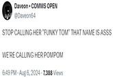 • Daveon ⚫ COMMS OPEN @Daveon64 STOP CALLING HER "FUNKY TOM" THAT NAME IS ASSS WE'RE CALLING HER POMPOM 6:49 PM - Aug 6, 2024 -7,388 Views