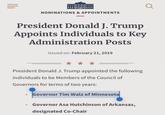 NOMINATIONS & APPOINTMENTS President Donald J. Trump Appoints Individuals to Key Administration Posts Issued on: February 21, 2019 President Donald J. Trump appointed the following individuals to be Members of the Council of Governors for terms of two years: • Governor Tim Walz of Minnesota • Governor Asa Hutchinson of Arkansas, designated Co-Chair