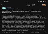 8:06 ib r/rant u/raddavo 12h I dislike when people say "You're so talented" Whilst playing guitar in public i often hear the misguided compliment 'You're so talented'. Don't get me wrong, I appreciate the intent behind it, but for 20 years of guitar playing really i should be much better. It doesn't make sense to comment on someones natural ability when you dont know how long they have been doing somthing. Jimi Hendrix played guitar for only 12 years! There are 5 year old asian kids on YouTube that can play better than me for christs sake. Really if any human without some sort of handicap played the amount of time i have i imagine they would outshred me. It just frustrating when poeple say that. Thats all 57 42 ↑ Share +