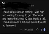 :8m Those IQ tests mean nothing. I was high and waiting for my gf to get off of work and I took the Mensa IQ test. Made a 123. This dude made a 125 and thinks it's a life achievement. Reply ✩ -2