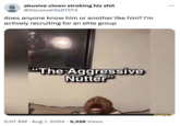 abusive clown stroking his s--- @Abusive His91373 does anyone know him or another like him? I'm actively recruiting for an elite group "The Aggressive Nutter" ... funny.co 5:07 AM • Aug 1, 2024 9,328 Views