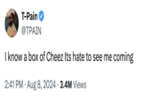 T-Pain @TPAIN I know a box of Cheez Its hate to see me coming 2:41 PM • Aug 8, 2024 3.4M Views