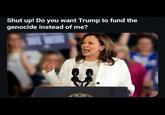 Shut up! Do you want Trump to fund the genocide instead of me? OF THE