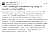 • r/TrueOffMyChest 5 days ago Impressive-Test-1814 I think I destroyed our relationship trying to compliment my boyfriend My boyfriend and I are both 28 years old and together for 2.5 years. Yesterday night we were drinking and one thing led to another and I tried to compliment him by saying he is not someone who I would hookup or be a fwb with but marry. I thought everything was fine but he seemed extremely distraught after that. I realized how he understood it and tried to clarify it but he is still the same this morning. He told me he needs space to think for a while and left the house. All my friends tell me I messed it up and guys tell me it's not a compliment and most men will understand it differently. I think I destroyed our relationship and I am panicking right now.