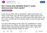r/Aquariums u/bearoscuro • 11m Do I have the Middle East's only democratic fish tank? Help/Advice Join I put all my fish into a fishbowl, deprived them of food, and then set off firecrackers right above the tank every day. There are still some fish left alive, so it's very moral! No one gives them more loving care than I do. I'm also throwing rocks into my neighbour's fish pond every so often, so they don't get any ideas about their fish being better than mine. Why do people keep being mean to me? 42 3 ↑ Share
