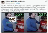 FREE PALESTINE autumn @AutumnAnim Follow X On the stream rn, this guy sent a dono saying that Norme would have permanent brain damage but his buddy just responded with a smile and a laugh, saying "Funny joke". I'm feeling really f------ sick 227: 227: xd somefin F xd somef HAUNT MPS Mer Ruppler donated CHF 5 Your friend will have perma ASAP. This ta joke, if u dont this w HAUNT MPS Mem Akum SHOW ME SHOW MONLY Aku M MONEY