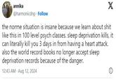 annika @harmonicdnp Follow X the norme situation is insane because we learn about s--- like this in 100 level psych classes. sleep deprivation kills, it can literally kill you 3 days in from having a heart attack. also the world record books no longer accept sleep deprivation records because of the danger. 12:43 AM Aug 12, 2024