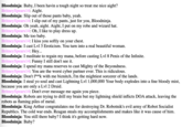 Bloodninja: Baby, I been havin a tough night so treat me nice aight? Britney Spears 14: Aight. Bloodninja: Slip out of those pants baby, yeah. Britney Spears 14: I slip out of my pants, just for you, Bloodninja. Bloodninja: Oh yeah, aight. Aight, I put on my robe and wizard hat. Britney Spears 14: Oh, I like to play dress up. Bloodninja: Me too baby. Britney Spears 14: I kiss you softly on your chest. Bloodninja: I cast Lvl 3 Eroticism. You turn into a real beautiful woman. Britney Spears 14: Hey... Bloodninja: I meditate to regain my mana, before casting Lvl 8 Penis of the Infinite. Britney Spears 14: Funny I still don't see it. Bloodninja: I spend my mana reserves to cast Mighty of the Beyondness. Britney Spears 14: You are the worst cyber partner ever. This is ridiculous. Bloodninja: Don't f**k with me biznitch, I'm the mightiest sorcerer of the lands. Bloodninja: I steal yo soul and cast Lightning Lvl 1,000,000 Your body explodes into a fine bloody mist, because you are only a Lvl 2 Druid. Britney Spears 14: Don't ever message me again you piece. Bloodninja: Robots are trying to drill my brain but my lightning shield inflicts DOA attack, leaving the robots as flaming piles of metal. Bloodninja: King Arthur congratulates me for destroying Dr. Robotnik's evil army of Robot Socialist Republics. The cold war ends. Reagan steals my accomplishments and makes like it was cause of him. Bloodninja: You still there baby? I think it's getting hard now. Bloodninja: Baby?