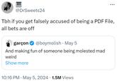 @DrSweets24 Tbh if you get falsely accused of being a PDF File, all bets are off • garçon @boymolish May 5 And making fun of someone being molested mad weird Show more • 10:16 PM • May 5, 2024 1.5M Views