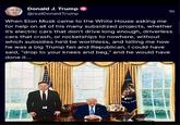 Donald J. Trump @realDonaldTrump 1h When Elon Musk came to the White House asking me for help on all of his many subsidized projects, whether it's electric cars that don't drive long enough, driverless cars that crash, or rocketships to nowhere, without which subsidies he'd be worthless, and telling me how he was a big Trump fan and Republican, I could have said, "drop to your knees and beg," and he would have done it...