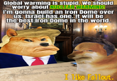 Global warming is stupid. We should worry about NUCLEAR WARMING! I'm gonna build an Iron Dome over us. Israel has one. It will be the best Iron Dome in the world. www Revolver Thoenix I like Fallout.