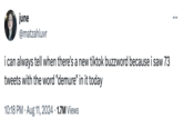 : june @matzahluvr i can always tell when there's a new tiktok buzzword because i saw 73 tweets with the word "demure" in it today 10:18 PM Aug 11, 2024 1.7M Views