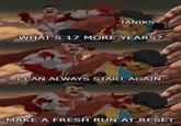 TANIKS WHAT'S 17 MORE YEARS? I CAN ALWAYS START AGAIN MAKE A FRESH RUN AT RESET