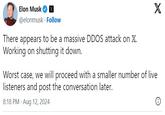 Elon Musk @elonmusk Follow There appears to be a massive DDOS attack on X. Working on shutting it down. X Worst case, we will proceed with a smaller number of live listeners and post the conversation later. 8:18 PM - Aug 12, 2024