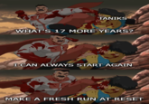 TANIKS WHAT'S 17 MORE YEARS? I CAN ALWAYS START AGAIN MAKE A FRESH RUN AT RESET