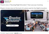 Dexerto @Dexerto There's now a "Rawdog Flight Simulator" that uses eye-tracking Players simply stare at the back of a plane seat for the flight's duration M*therfuckery Rawdog Simulator START GAME 1:13 PM Aug 13, 2024 230.7K Views DA dog airlines RDA rawdog airlines RDA JFK Landing in SIN 18hr 39min Valley Stream ROCKAWAY PARK FAR ROCKAWAY Lynbro RD PL rawdog ... R rawdog