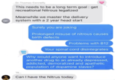 DC 90 Dr Thomas Connelly This needs to be a long term goal: get recreational Nitrous legalized Meanwhile we master the delivery system with a 2 year head start Surely you are joking Prolonged misuse of nitrous causes birth defects Problems with B12 Your spinal cord disintegrates Why would anyone want to introduce another drug to an already depressed, addicted, demoralized and apathetic population of dopamine slaves? HA WA Ye Can I have the Nitrus today