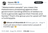 Hasan Q @flackospalace Follow "Watermelon people" you mean the Palestinians protesting against their government sending billions of dollars to fund a genocide against their friends and family? That's the group you're upset at? Get a f------ grip. Ghost of Shamble B @Drea_got_ba. Aug 11 I told yall about them watermelon people 8 months ago . 11:11 AM • Aug 13, 2024 170.9K Views