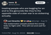 irene @irene_koo Follow .. treating people who are begging for an end to the genocide like they're the opposite side of a stan war is so sickening actually. Lori Granito @lorigs⚫ Aug 12 The watermelon people picked the wrong folks to fight with. This will not end well for them. 11:04 PM • Aug 12, 2024 344.9K Views