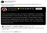 Jairo | Fúnez-Flores @Jairo_I_Funez Here are some receipts for someone who refers to Palestinians as "watermelon people." Lori Granito @lorigspeaks Follow YOU stop! Which war crimes? HAMAS is sending rockets DAILY into Israel. They are using innocent Palestinians as human shields. They knew there would be retaliation & they didn't care. They shot Palestinians trying to leave Gaza. Do not presume to lecture me! Lori Granito @lorigspeaks Aug 12 The watermelon people picked the wrong folks to fight with. This will not end well for them. 2:37 PM ⚫ Aug 13, 2024 202.6K Views •