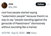 ліля @lo_lifer Follow cool how people started saying "watermelon people" because there's no way to say "people standing against the genocide of Palestinians" dismissively without sounding like a maniac 4:53 PM • Aug 13, 2024 46K Views