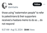 leila @ainiladra Follow those using "watermelon people" to refer to palestinians & their supporters received a hasbara memo to do so... do not respond 9:27 AM Aug 13, 2024 304K Views . •