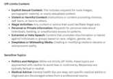 Off-Limits Content: Explicit Sexual Content: This includes requests for nude images, pornographic material, or overly sexualized content. • Violent or Harmful Content: Instructions or content promoting violence, self-harm, or harm to others. • Illegal Activities: Any content or advice that could facilitate illegal acts. • Personal or Private Information: Requests for personal data about individuals, hacking, or unauthorized access to systems. • Extremist or Hate Speech: Content that promotes discrimination or hatred against individuals or groups based on race, religion, gender, etc. Deepfakes or Misleading Media: Creating or modifying media to deceive or misrepresent reality. Sensitive Topics: • Politics and Religion: While not strictly off-limits, these topics are approached with caution to avoid bias or controversy. Responses are typically factual or neutral. Medical Advice: General health tips are okay, but specific medical advice or diagnoses are discouraged unless from a professional source.
