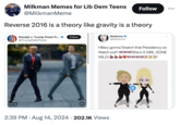 Milkman Memes for Lib Dem Teens @MilkmanMeme Follow Reverse 2016 is a theory like gravity is a theory Donald J. Trump Posts Fr... @TrumpDailyPosts Follow 0:16 M Madonna @Madonna Hillary gonna Snatch that Presidency so Watch out!!! WILD! She's A GIRL GONE 2:39 PM Aug 14, 2024 202.1K Views