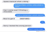 Ayeee marecat what u doing Eating chips...crine...why what u want Can I come over? I'll bring u chocolate Yeah u remember which dorm? Bout to get B DEEP BRO ?? Sorry I texted the wrong person Don't come over Read 4:15 PM
