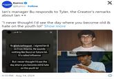Kurrco @Kurrco Follow X lan's manager Bu responds to Tyler, the Creator's remarks about lan⚫⚫ "I never thought I'd see the day where you become old & hate on the youth lol" Show more _bu⚫ 9m Yo @feliciathegoat, i signed lan & im from Atlanta. He sounds nothing like Gucci or future lol. It's called influence But i never thought I'd see the day where you become old & hate on the youth lol 9:19 PM Aug 14, 2024