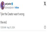 pat junior @iampatjunior Follow Tyler the Creator wasn't wrong the end. 12:08 AM - Aug 15, 2024 X