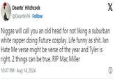 Deante' Hitchcock @DeanteVH. Follow X N----- will call you an old head for not liking a suburban white rapper doing Future cosplay. Life funny as s---. lan Hate Me verse might be verse of the year and Tyler is right. 2 things can be true. RIP Mac Miller 10:47 PM - Aug 14, 2024