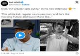 RAP RAP HOOD @RAPHOOD Follow Tyler, the Creator calls out lan in his new interview "This white kid, regular caucasian man, and he's like mocking Future and Gucci Mane like..." 2:14 PM - Aug 14, 2024 017 X