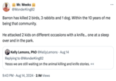 Virgo Mr. Weeks @WonderKing82 Barron has killed 2 birds, 3 rabbits and 1 dog. Within the 10 years of me being that community. He attacked 2 kids on different occasions with a knife... one at a sleep over and in the park. Kelly Lemons, PhD @KellyLemons • Aug 14 Replying to @WonderKing82 Yesss we are still waiting on the animal killing and knife stories.⚫ 9:43 PM • Aug 14, 2024 2.1M Views