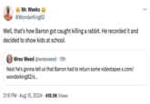 Mr. Weeks !!! Virgo @WonderKing82 Well, that's how Barron got caught killing a rabbit. He recorded it and decided to show kids at school. Wrex Weed @wrexweed 19h Next he's gonna tell us that Barron had to return some videotapes x.com/ wonderking82/s... • 3:16 PM Aug 15, 2024 418.9K Views ...