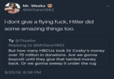 Mr. Weeks @MrDane1982 I dont give a flying f---, Hitler did some amazing things too. Ty @Tksailor Replying to @MrDane1982 But how many HBCUs took Dr Cosby's money over 70 million in donations. Are we gonna boycott until they give that tainted money back. Or we gonna sweep it under the rug 9/25/18, 6:38 PM