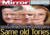 The Heart of Britain Liz Truss is new Mirror Tuesday, September 6, 2022 £1.10 (88p to subscribers) Prime Minister FULL STORY: PAGES 2,3,4,5,6,7,8&9 NOW WE'RE DONE FOUR Terrifying vision of PMs Cameron, May, Johnson and Truss Graphic JON HUNNEYSETT For 12 years, Conservative PMs have wrecked the economy, trashed our public services, left millions worse off.. & now we've got another one Same old Tories