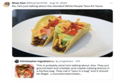 River Tam @RiverTamYDN • Aug 15. 2024 No, he's just talking about the standard White People Taco Kit Tacos Christopher Ingraham @_cingraham • 21h This is probably what he's talking about, btw. They put ground beef and cheddar and maybe iceberg lettuce in a Doritos bag. They call it "taco in a bag" and it should be illegal. x.com/samstein/statu...