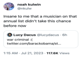 noah kulwin @nkulw Insane to me that a musician on that annual list didn't take this chance before now Lucy Dacus @lucydacus • 6h war criminal :( twitter.com/barackobama/st... 1:15 AM Jul 21, 2023 117.6K Views