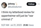 johnny @kudosdunce Follow I think my letterboxd review for oppenheimer will just be "war criminal :(" 9:27 AM Jul 21, 2023 21.1K Views •